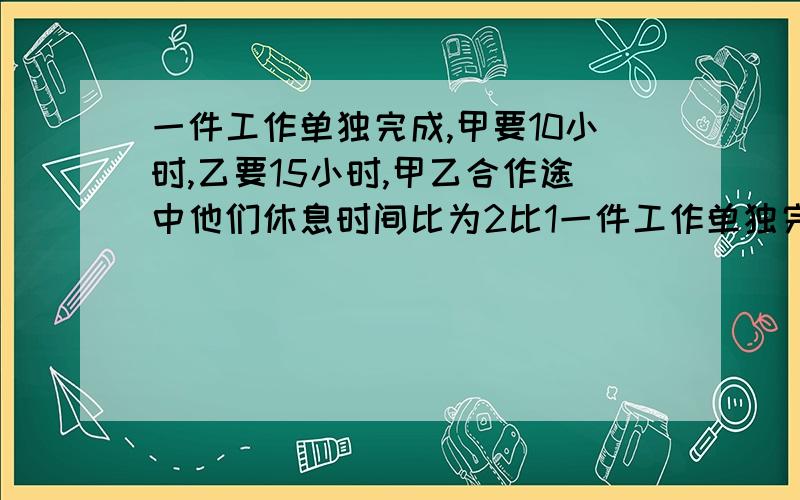 一件工作单独完成,甲要10小时,乙要15小时,甲乙合作途中他们休息时间比为2比1一件工作单独完成,甲要10h,乙要15h,甲乙合作途中他们休息时间比为2:1（不在同一天休息）,最后经过10h完成,甲乙