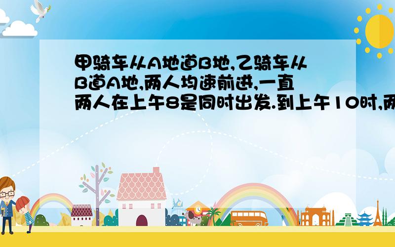 甲骑车从A地道B地,乙骑车从B道A地,两人均速前进,一直两人在上午8是同时出发.到上午10时,两人还相距36千米,到中午12时,两人又相距36千米.求A、B两地相距的路程.