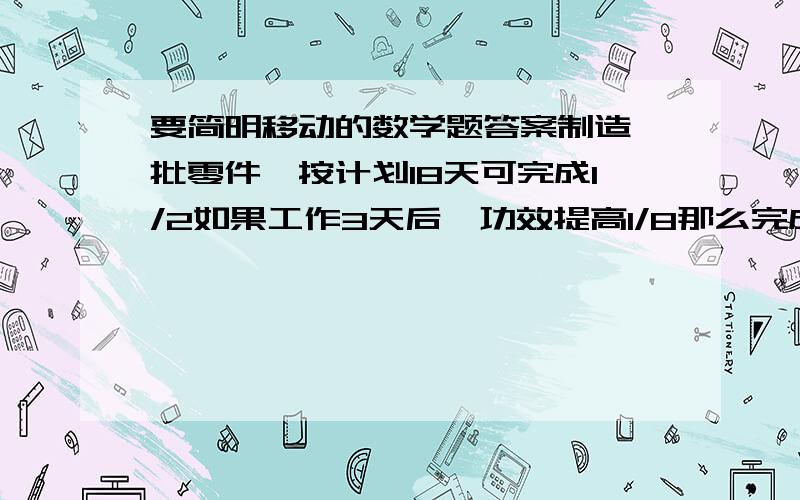 要简明移动的数学题答案制造一批零件,按计划18天可完成1/2如果工作3天后,功效提高1/8那么完成这批零件的1/3一共需要多少天