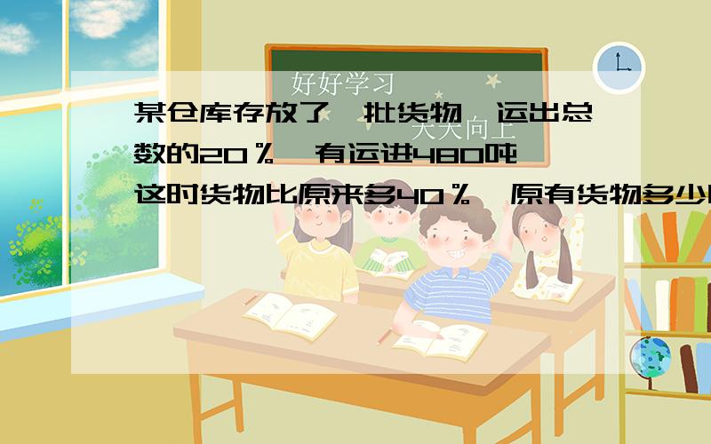 某仓库存放了一批货物,运出总数的20％,有运进480吨,这时货物比原来多40％,原有货物多少吨?  急用!