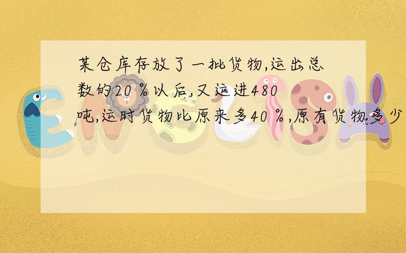 某仓库存放了一批货物,运出总数的20％以后,又运进480吨,运时货物比原来多40％,原有货物多少吨?