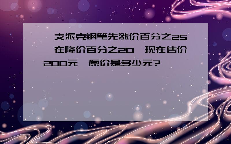 一支派克钢笔先涨价百分之25,在降价百分之20,现在售价200元,原价是多少元?