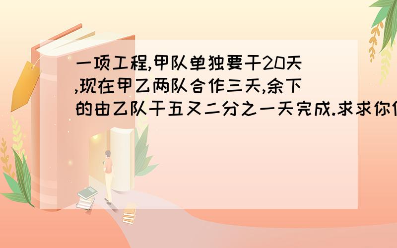 一项工程,甲队单独要干20天,现在甲乙两队合作三天,余下的由乙队干五又二分之一天完成.求求你们了.