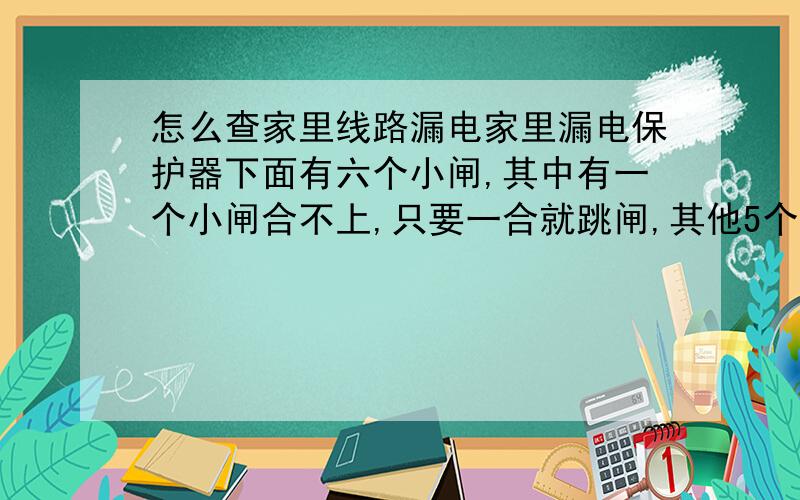 怎么查家里线路漏电家里漏电保护器下面有六个小闸,其中有一个小闸合不上,只要一合就跳闸,其他5个都能合上,合不上的那个小闸管着墙脚上的六个插座.要怎么查才能查出毛病在哪里呢?现在