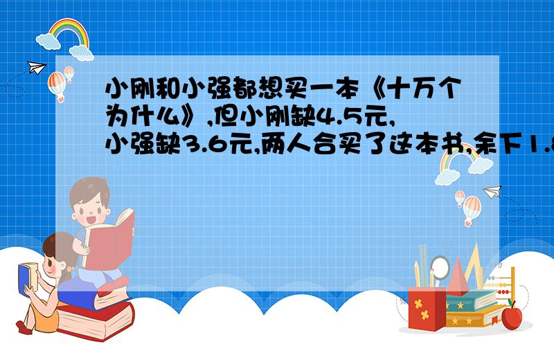 小刚和小强都想买一本《十万个为什么》,但小刚缺4.5元,小强缺3.6元,两人合买了这本书,余下1.8元.一本《十万个为什么》的价格是多少元?他们俩各带了多少元?