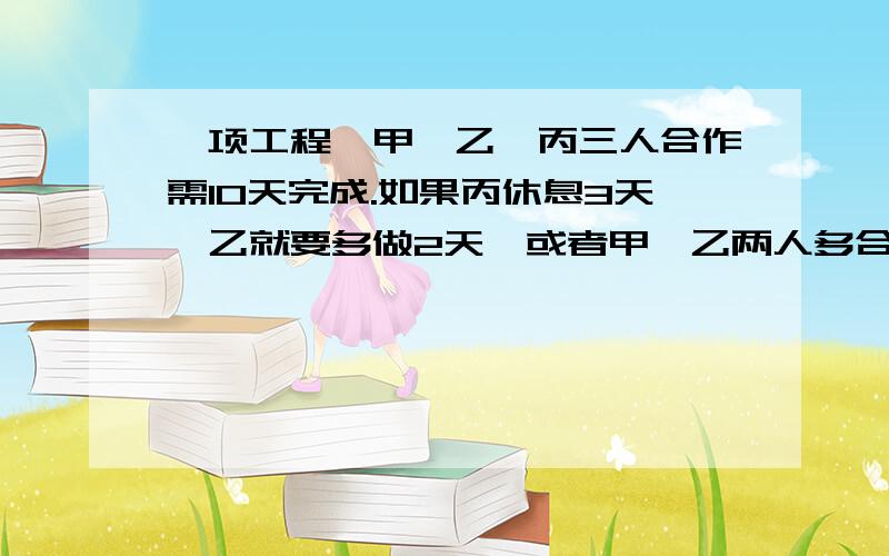 一项工程,甲、乙、丙三人合作需10天完成.如果丙休息3天,乙就要多做2天,或者甲、乙两人多合作一天.这接上面 工程由甲单独做需多少天完成