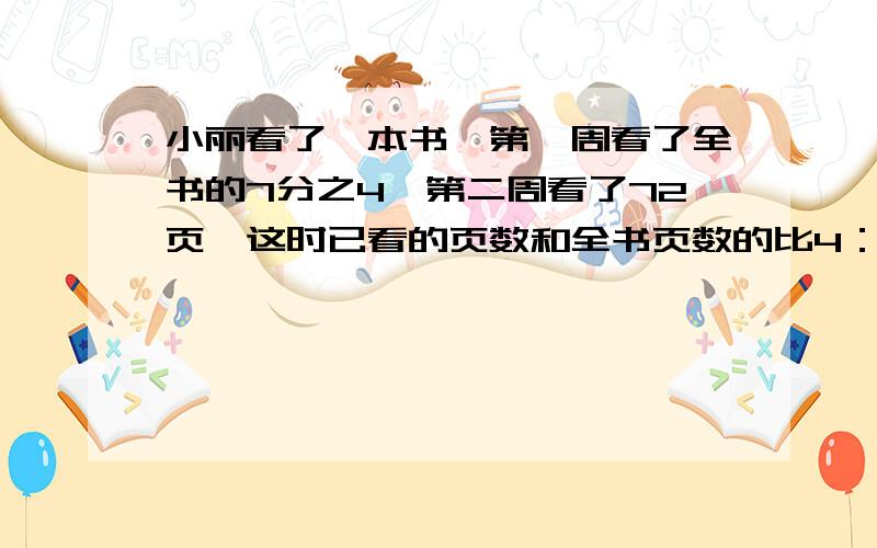 小丽看了一本书,第一周看了全书的7分之4,第二周看了72页,这时已看的页数和全书页数的比4：5这本书有多少页?