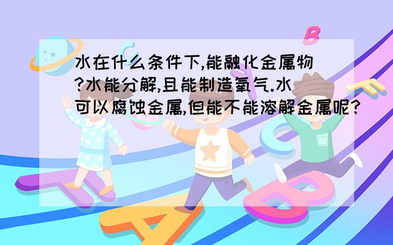 水在什么条件下,能融化金属物?水能分解,且能制造氧气.水可以腐蚀金属,但能不能溶解金属呢?