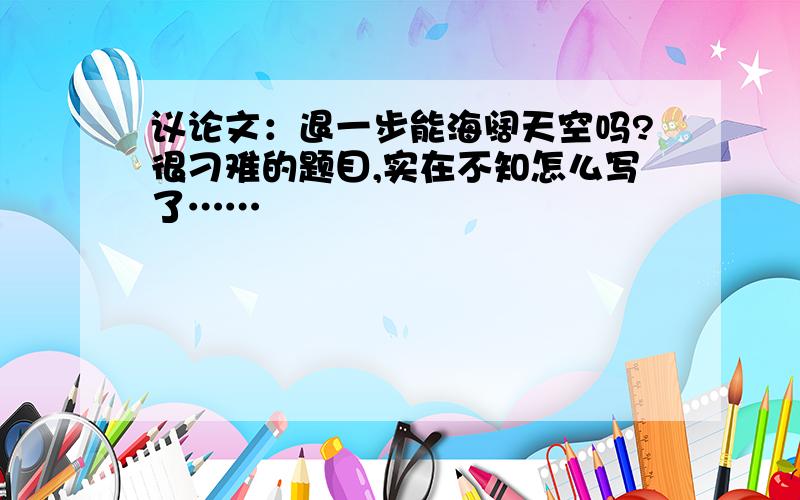 议论文：退一步能海阔天空吗?很刁难的题目,实在不知怎么写了……