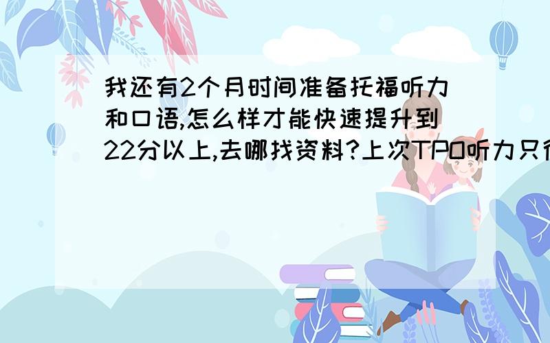 我还有2个月时间准备托福听力和口语,怎么样才能快速提升到22分以上,去哪找资料?上次TPO听力只得了8分英语水平一般,写阅读还是比较容易的,但听力口语彻底崩溃,求大家给我一个好的建议去