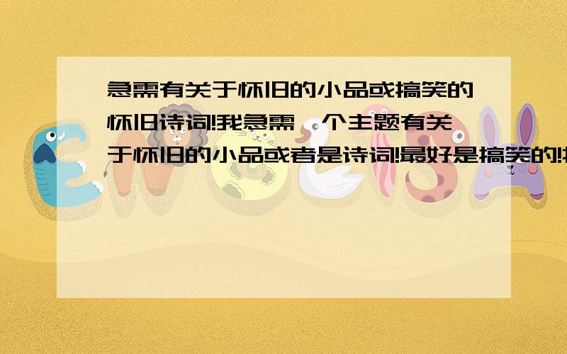 急需有关于怀旧的小品或搞笑的怀旧诗词!我急需一个主题有关于怀旧的小品或者是诗词!最好是搞笑的!找不到的,如果有才的人士可以帮忙写写~