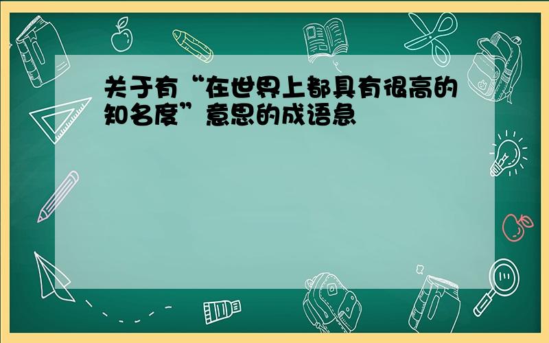 关于有“在世界上都具有很高的知名度”意思的成语急