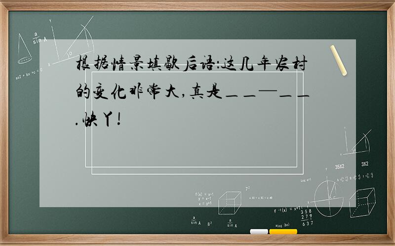 根据情景填歇后语：这几年农村的变化非常大,真是＿＿—＿＿.快丫!