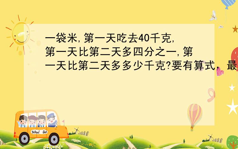 一袋米,第一天吃去40千克,第一天比第二天多四分之一,第一天比第二天多多少千克?要有算式，最好方程