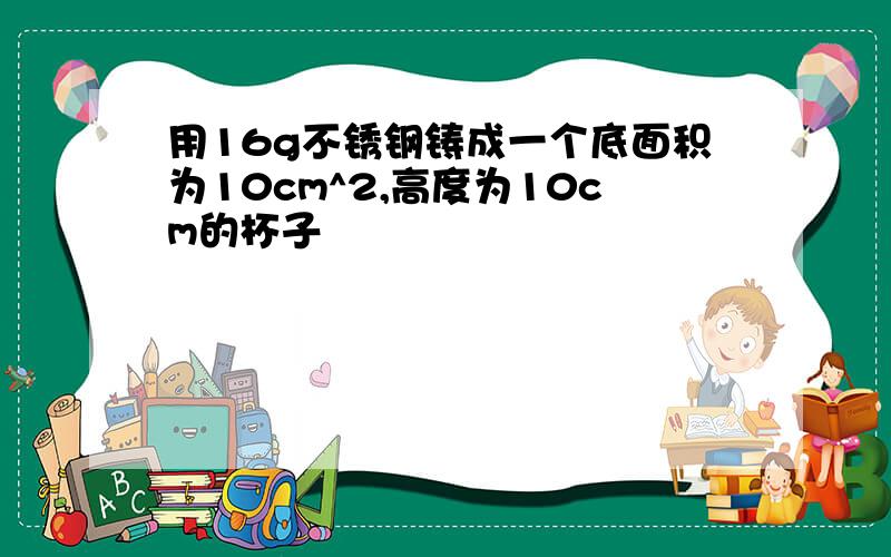 用16g不锈钢铸成一个底面积为10cm^2,高度为10cm的杯子