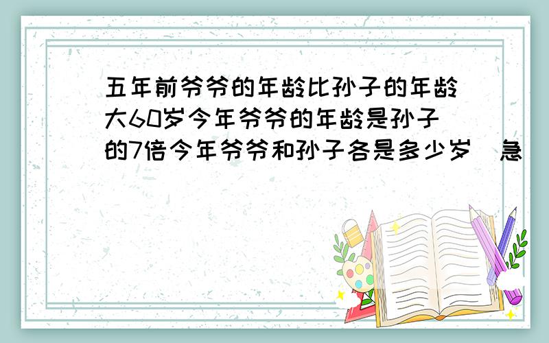 五年前爷爷的年龄比孙子的年龄大60岁今年爷爷的年龄是孙子的7倍今年爷爷和孙子各是多少岁（急）（急求）