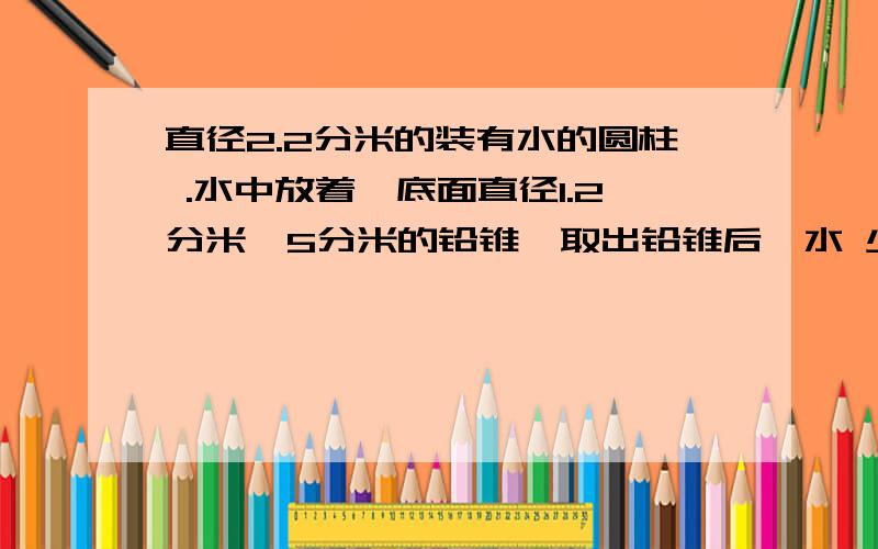 直径2.2分米的装有水的圆柱 .水中放着一底面直径1.2分米,5分米的铅锥,取出铅锥后,水 少了几厘米