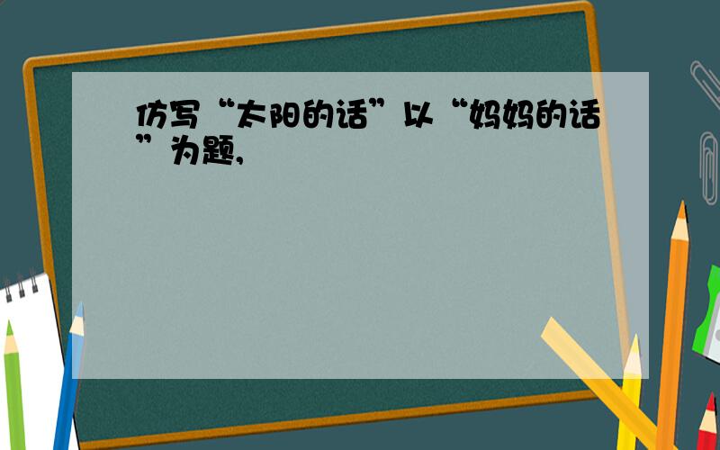 仿写“太阳的话”以“妈妈的话”为题,