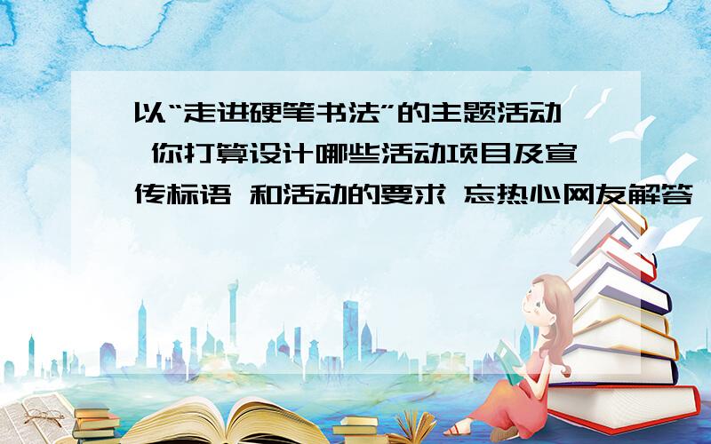 以“走进硬笔书法”的主题活动 你打算设计哪些活动项目及宣传标语 和活动的要求 忘热心网友解答