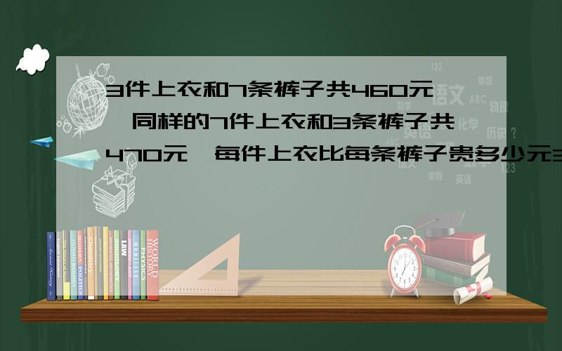 3件上衣和7条裤子共460元,同样的7件上衣和3条裤子共470元,每件上衣比每条裤子贵多少元3件上衣和7条裤子共460元,同样的7件上衣和3条裤子共470元,每件上衣比每条裤子贵多少元?