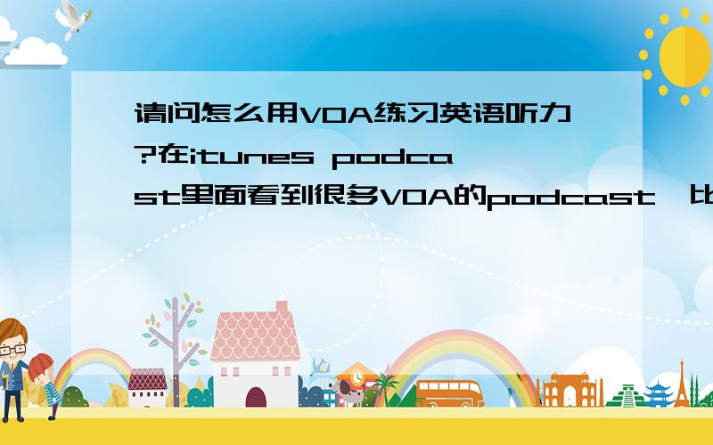 请问怎么用VOA练习英语听力?在itunes podcast里面看到很多VOA的podcast,比如VOA – 15 MINUTE FEATURES ,5 MINUTE FEATURES,4 MINUTE FEATURES ,VOA Special English Radio:30 Minutes of News and Features ,VOA Special english TV,不知道