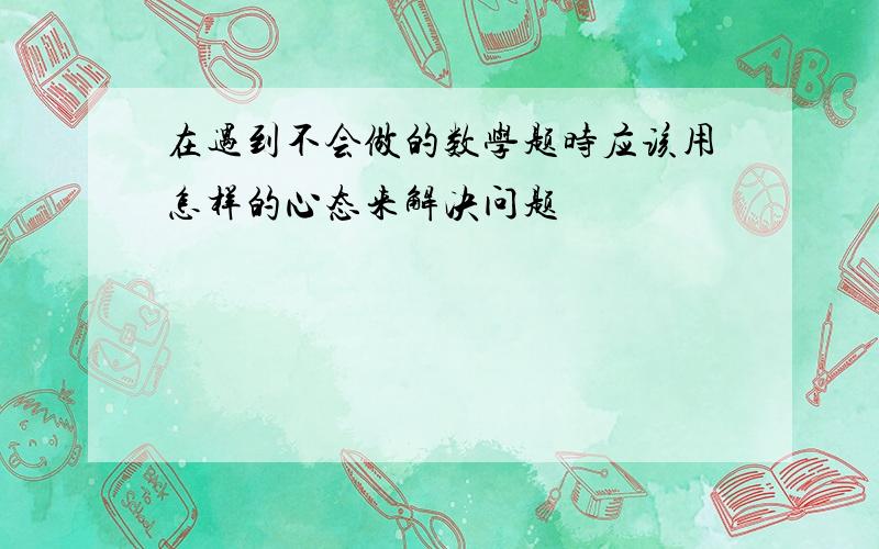 在遇到不会做的数学题时应该用怎样的心态来解决问题