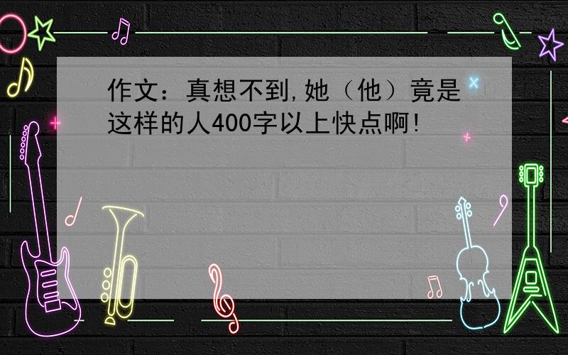 作文：真想不到,她（他）竟是这样的人400字以上快点啊!