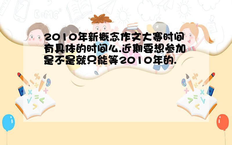 2010年新概念作文大赛时间有具体的时间么.近期要想参加是不是就只能等2010年的.