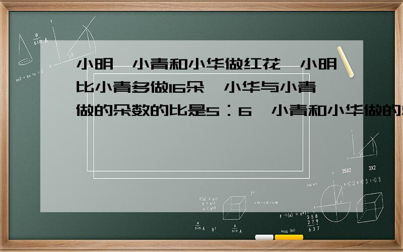 小明、小青和小华做红花,小明比小青多做16朵,小华与小青做的朵数的比是5：6,小青和小华做的总朵数与小明做的朵数的比是11：8,小明做了多少朵?小青呢?小华呢?