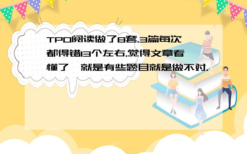 TPO阅读做了8套.3篇每次都得错13个左右.觉得文章看懂了,就是有些题目就是做不对.