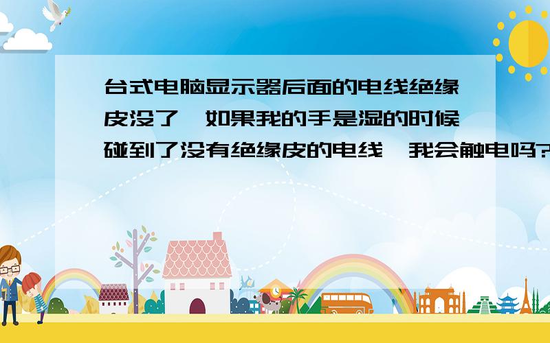 台式电脑显示器后面的电线绝缘皮没了,如果我的手是湿的时候碰到了没有绝缘皮的电线,我会触电吗?如果手是湿的 碰到了没有绝缘皮的电线 触电了 会受伤吗