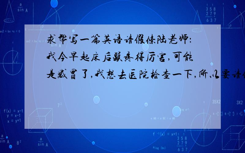 求帮写一篇英语请假条陆老师：我今早起床后头疼得厉害,可能是感冒了,我想去医院检查一下,所以要请假两节课,如果您能批准,***..年..月...日能不能不要硬去翻译网站硬翻给我!