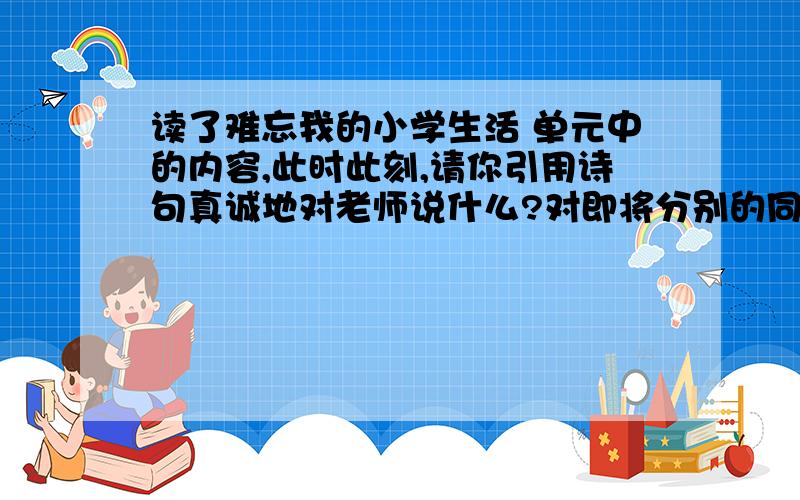 读了难忘我的小学生活 单元中的内容,此时此刻,请你引用诗句真诚地对老师说什么?对即将分别的同学说什么?