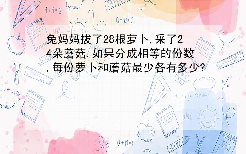 兔妈妈拔了28根萝卜,采了24朵蘑菇.如果分成相等的份数,每份萝卜和蘑菇最少各有多少?