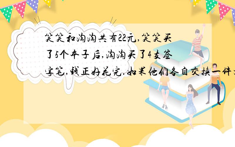 笑笑和淘淘共有22元,笑笑买了5个本子后,淘淘买了4支签字笔,钱正好花完.如果他们各自交换一件文具后,笑笑和淘淘所拿文具的价值相等,那么本子,签字笔的单价各是多少?