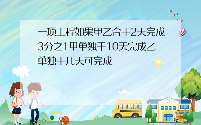 一项工程如果甲乙合干2天完成3分之1甲单独干10天完成乙单独干几天可完成