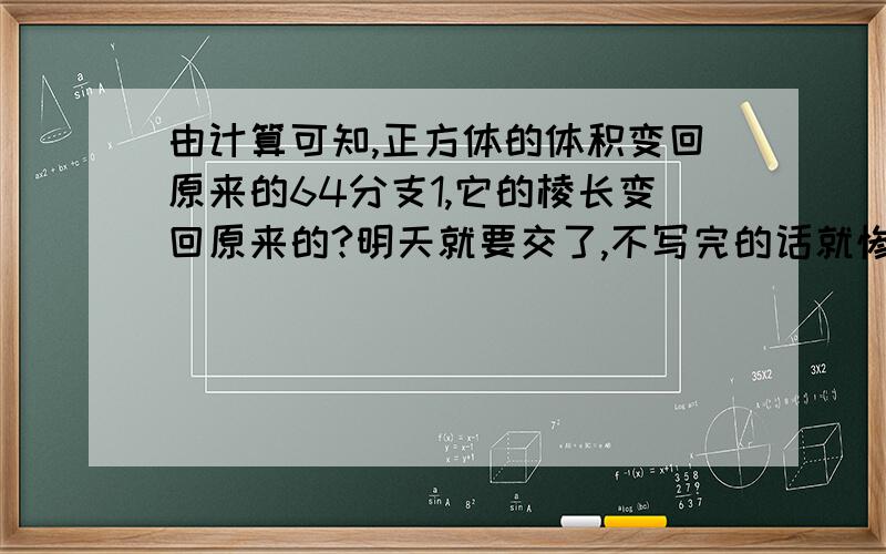 由计算可知,正方体的体积变回原来的64分支1,它的棱长变回原来的?明天就要交了,不写完的话就惨了,我们那个老师超凶的,快来人啊