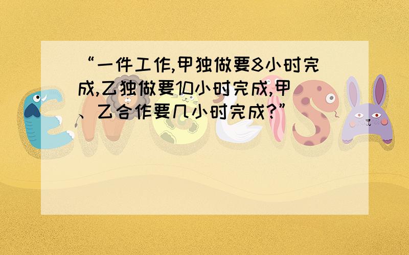 “一件工作,甲独做要8小时完成,乙独做要10小时完成,甲、乙合作要几小时完成?”