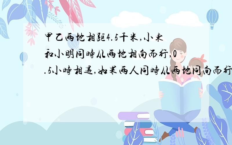 甲乙两地相距4.5千米,小东和小明同时从两地相向而行,0.5小时相遇,如果两人同时从两地同向而行,3小时后小东追上小明,小东的速度是多少千米/小时,小明的速度是多少千米/小时