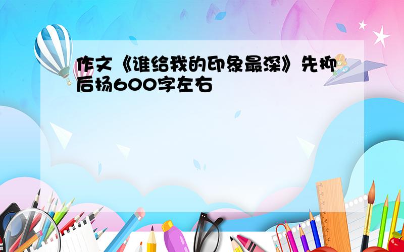 作文《谁给我的印象最深》先抑后扬600字左右