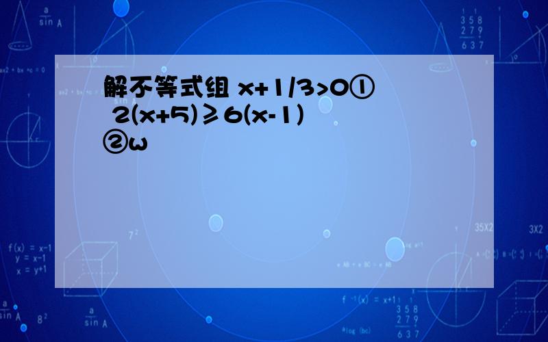 解不等式组 x+1/3>0① 2(x+5)≥6(x-1)②w