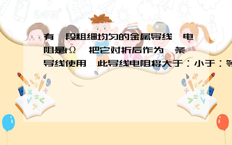 有一段粗细均匀的金属导线,电阻是1Ω,把它对折后作为一条导线使用,此导线电阻将大于；小于；等于；可能大于也可能小于1