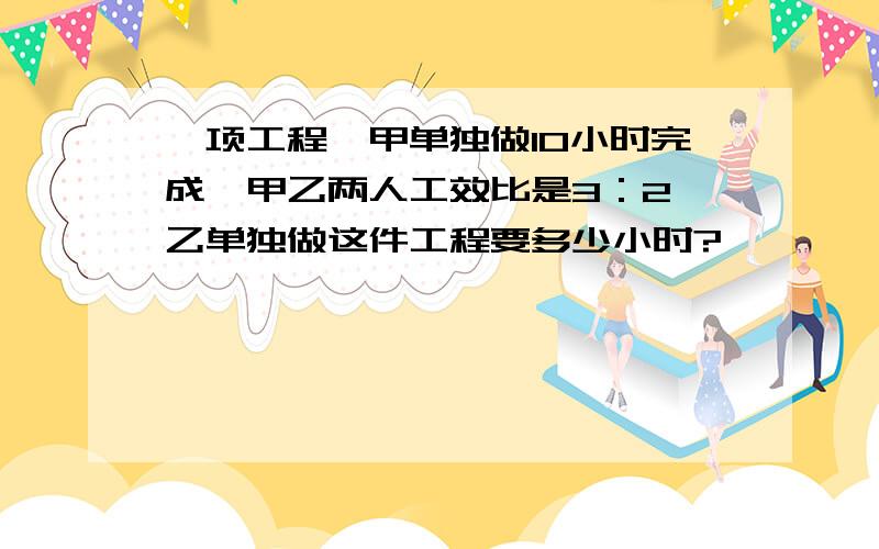 一项工程,甲单独做10小时完成,甲乙两人工效比是3：2,乙单独做这件工程要多少小时?