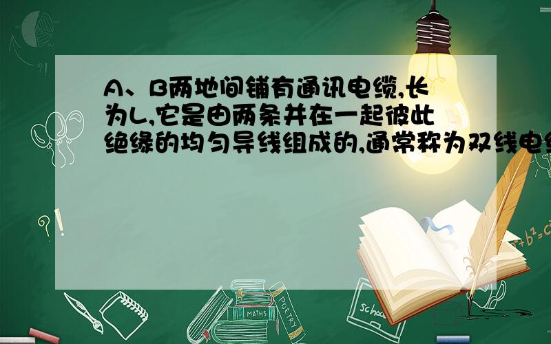 A、B两地间铺有通讯电缆,长为L,它是由两条并在一起彼此绝缘的均匀导线组成的,通常称为双线电缆.在一次事故中经检查断定是电缆上某处的绝缘保护层破坏,导致两导线之间漏电,相当于该处