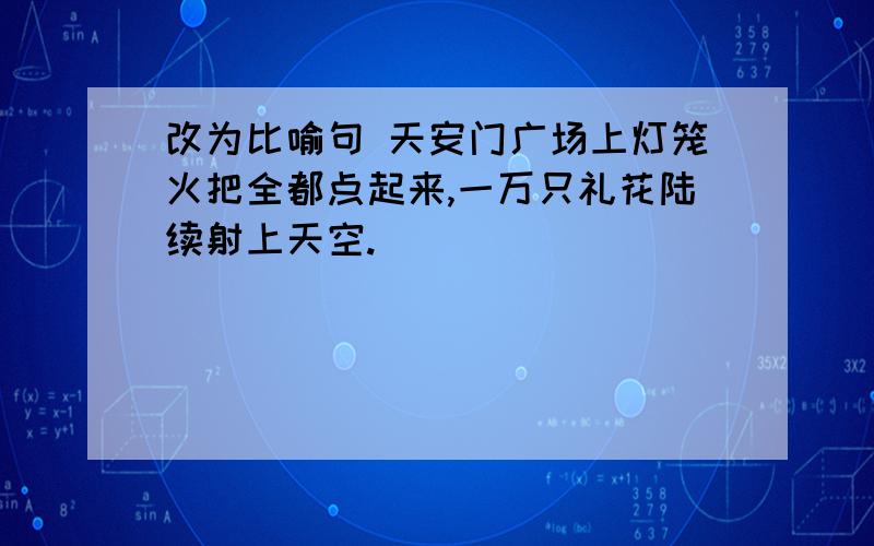 改为比喻句 天安门广场上灯笼火把全都点起来,一万只礼花陆续射上天空.