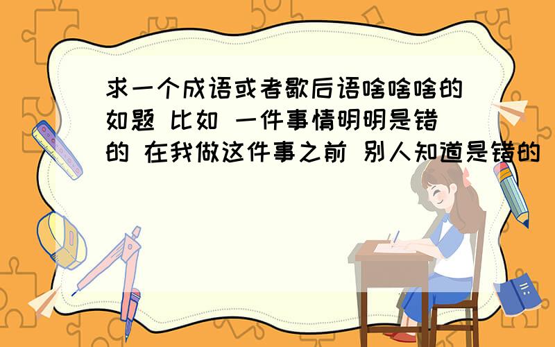 求一个成语或者歇后语啥啥啥的如题 比如 一件事情明明是错的 在我做这件事之前 别人知道是错的 但是他怂恿我去做 等我做完了 他就指责我 惩罚我 像这样的事情用什么成语或者老话能概