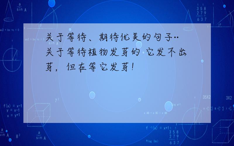 关于等待、期待优美的句子··关于等待植物发芽的 它发不出芽，但在等它发芽！