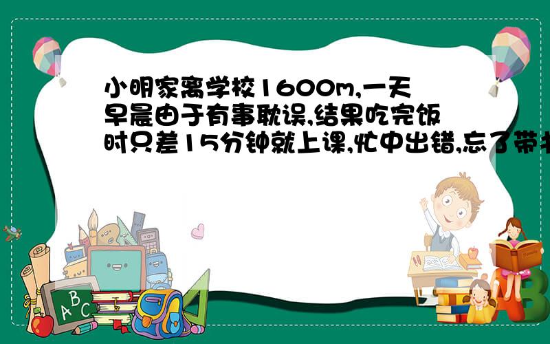 小明家离学校1600m,一天早晨由于有事耽误,结果吃完饭时只差15分钟就上课,忙中出错,忘了带书包,结果又回取书包共用去3分钟.因此只好乘车,汽车速度是36km/时,汽车行驶1.又堵车,他等了半分钟