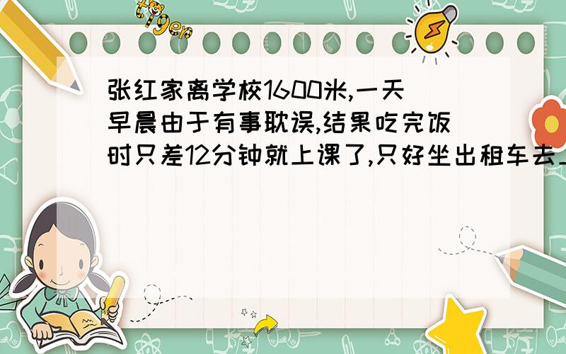 张红家离学校1600米,一天早晨由于有事耽误,结果吃完饭时只差12分钟就上课了,只好坐出租车去上学,出租车的速度是36千米/时,小汽车行驶了2分时又发生堵车,她等了半分钟后,路还没有畅通,于