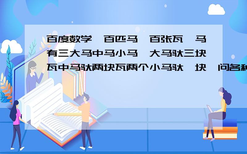 百度数学一百匹马一百张瓦,马有三大马中马小马,大马驮三块瓦中马驮两块瓦两个小马驮一块,问各种马有几